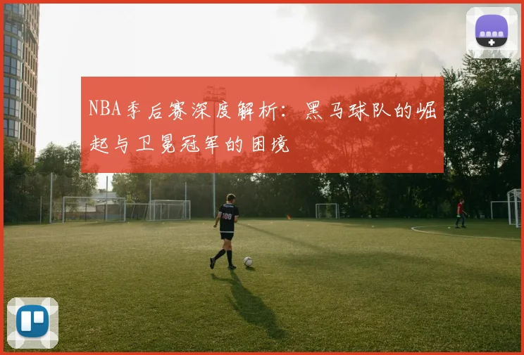 NBA季后赛深度解析：黑马球队的崛起与卫冕冠军的困境