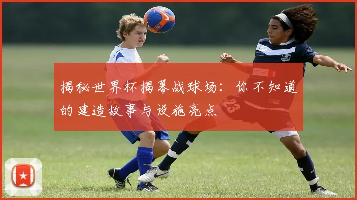 揭秘世界杯揭幕战球场:你不知道的建造故事与设施亮点