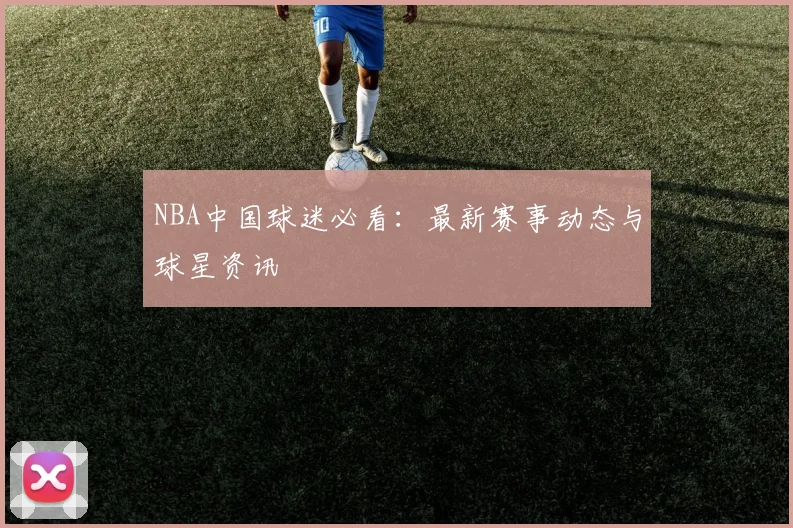NBA中国球迷必看:最新赛事动态与球星资讯