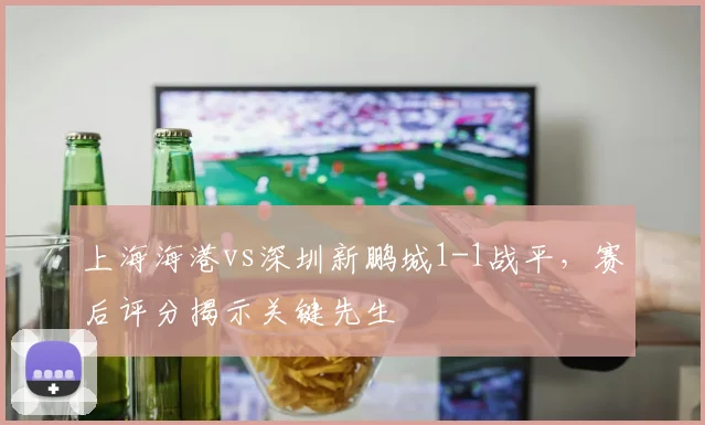 上海海港vs深圳新鹏城1-1战平,赛后评分揭示关键先生