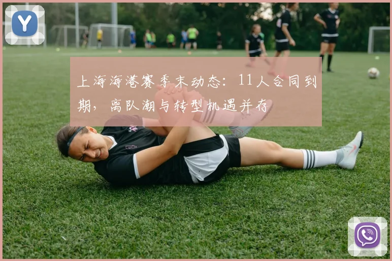 上海海港赛季末动态:11人合同到期,离队潮与转型机遇并存