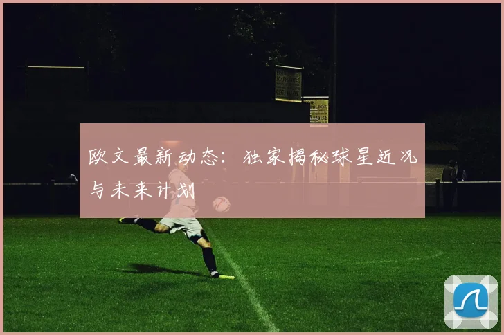 欧文最新动态：独家揭秘球星近况与未来计划