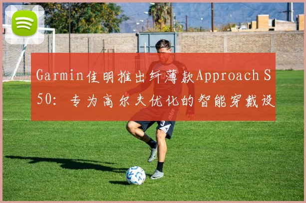 Garmin佳明推出纤薄款Approach S50:专为高尔夫优化的智能穿戴设备
