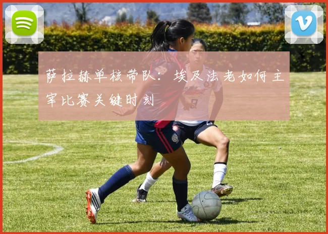 萨拉赫单核带队：埃及法老如何主宰比赛关键时刻