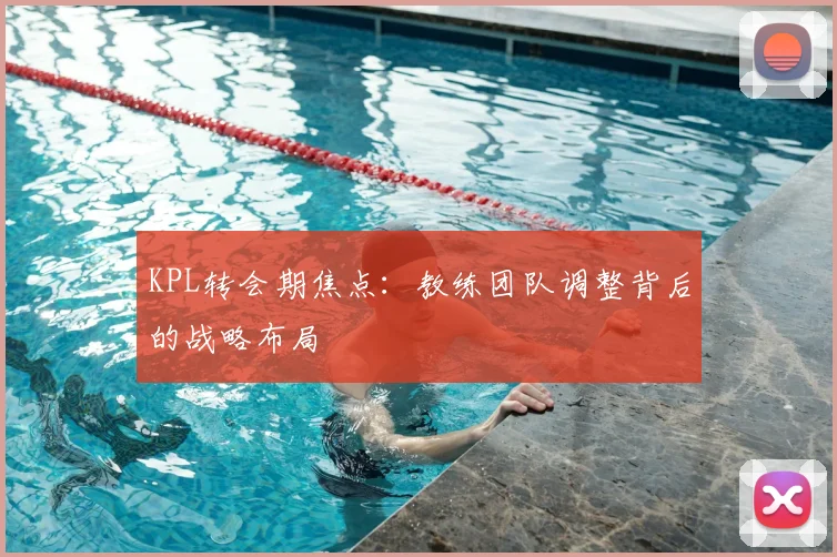 KPL转会期焦点：教练团队调整背后的战略布局