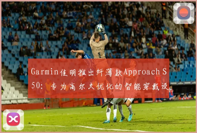 Garmin佳明推出纤薄款Approach S50:专为高尔夫优化的智能穿戴设备