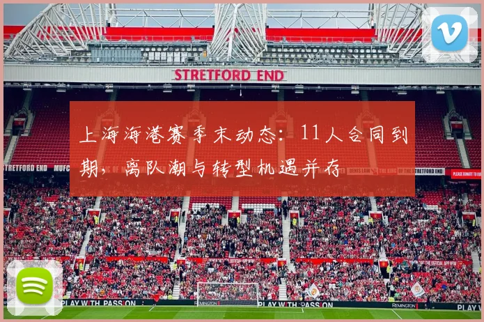 上海海港赛季末动态:11人合同到期,离队潮与转型机遇并存