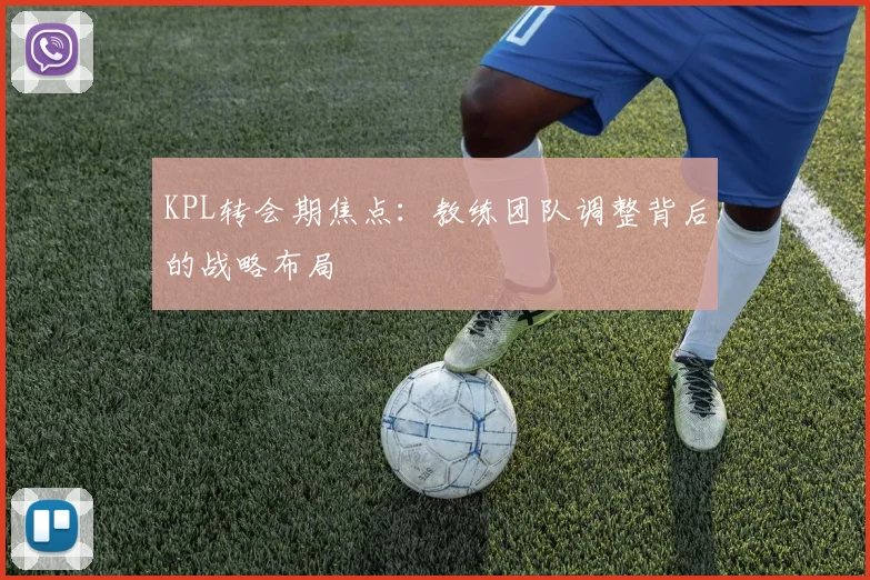 KPL转会期焦点：教练团队调整背后的战略布局