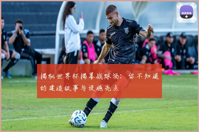 揭秘世界杯揭幕战球场：你不知道的建造故事与设施亮点