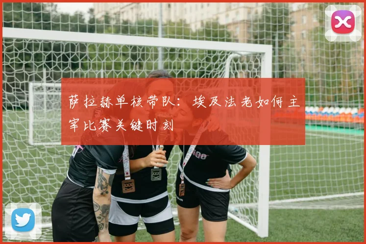 萨拉赫单核带队：埃及法老如何主宰比赛关键时刻