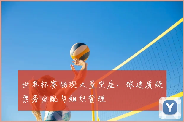 世界杯赛场现大量空座，球迷质疑票务分配与组织管理