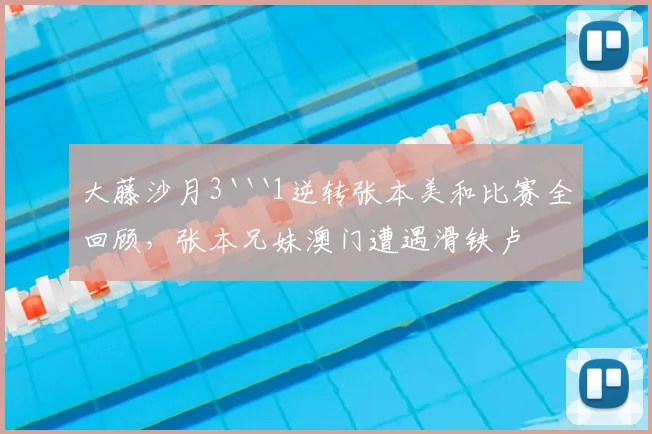 大藤沙月3```1逆转张本美和比赛全回顾，张本兄妹澳门遭遇滑铁卢