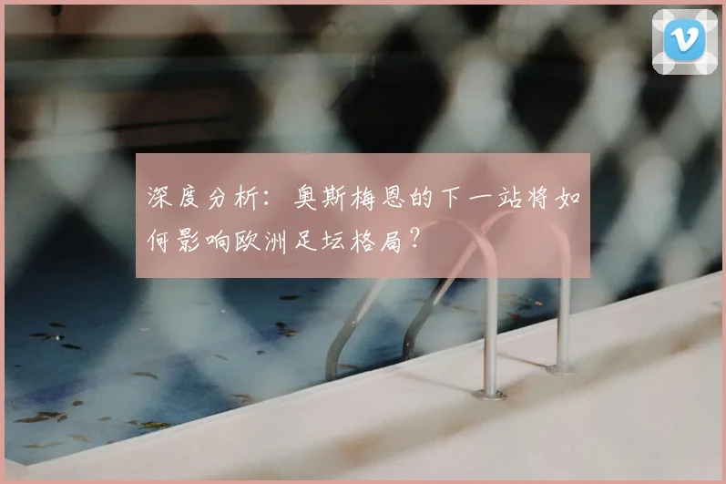 深度分析：奥斯梅恩的下一站将如何影响欧洲足坛格局？