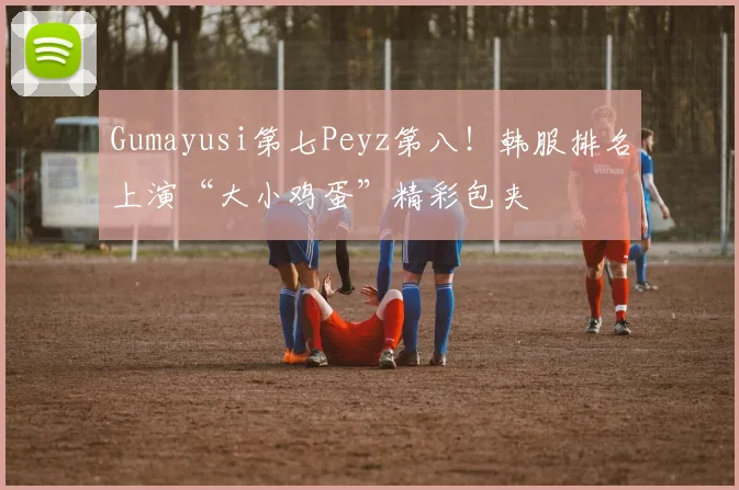 Gumayusi第七Peyz第八!韩服排名上演“大小鸡蛋”精彩包夹